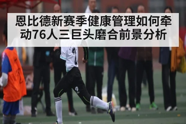 恩比德新赛季健康管理如何牵动76人三巨头磨合前景分析