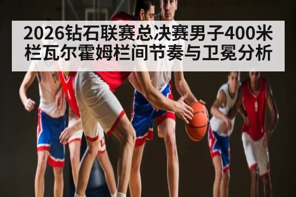 2026钻石联赛总决赛男子400米栏瓦尔霍姆栏间节奏与卫冕分析