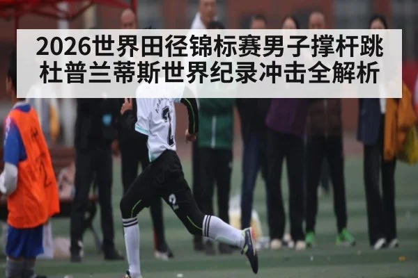 2026世界田径锦标赛男子撑杆跳 杜普兰蒂斯世界纪录冲击全解析