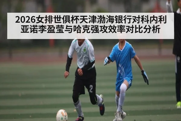2026女排世俱杯天津渤海银行对科内利亚诺李盈莹与哈克强攻效率对比分析